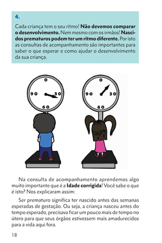 18
4.
Cada criança tem o seu ritmo! Não devemos comparar
o desenvolvimento. Nem mesmo com os irmãos! Nasci-
dosprematu­rospodemterumritmodiferente. Poristo
as consul­tas de acompanhamento são importantes para
saber o que esperar e como ajudar o desenvolvimento
da sua criança.
Na consulta de acompanhamento aprendemos algo
muito importante que é a Idade corrigida! Você sabe o que
é isto? Nos explicaram assim:
Ser prematuro significa ter nascido antes das semanas
esperadas de gestação. Ou seja, a criança nasceu antes do
tempo esperado, precisava ficar um pouco mais de tempo no
útero para que seus órgãos estivessem mais amadurecidos
para a vida aqui fora.
 