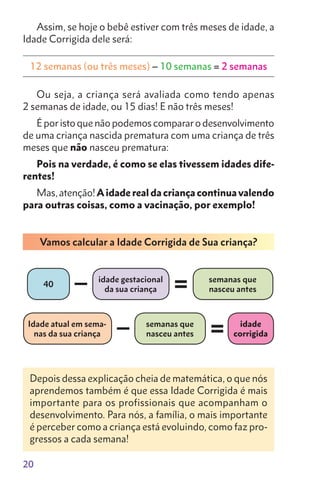 20
Assim, se hoje o bebê estiver com três meses de idade, a
Idade Corrigida dele será:
12 semanas (ou três meses) – 10 semanas = 2 semanas
Ou seja, a criança será avaliada como tendo apenas
2 semanas de idade, ou 15 dias! E não três meses!
É por isto que não podemos comparar o desenvolvimento
de uma criança nascida prematura com uma criança de três
meses que não nasceu prematura:
Pois na verdade, é como se elas tivessem idades dife-
rentes!
Mas, atenção!Aidade real da criança continua valendo
para outras coisas, como a vacinação, por exemplo!
Vamos calcular a Idade Corrigida de Sua criança?
40
Idade atual em sema-
nas da sua criança
idade gestacional
da sua criança
semanas que
nasceu antes
idade
corrigida
semanas que
nasceu antes
–
–
=
=
Depois dessa explicação cheia de matemática, o que nós
aprendemos também é que essa Idade Corrigida é mais
importante para os profissionais que acompanham o
desenvolvimento. Para nós, a família, o mais importante
é perceber como a criança está evoluindo, como faz pro-
gressos a cada semana!
 