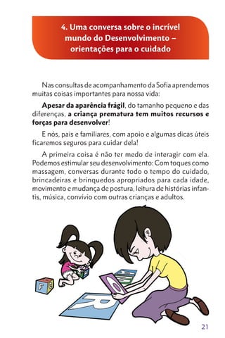 4. Uma conversa sobre o incrível
mundo do Desenvolvimento –
orientações para o cuidado
Nas consultas de acompanhamento da Sofia aprendemos
muitas coisas importantes para nossa vida:
Apesar da aparência frágil, do tamanho pequeno e das
diferenças, a criança prematura tem muitos recursos e
forças para desenvolver!
E nós, pais e familiares, com apoio e algumas dicas úteis
ficaremos seguros para cuidar dela!
A primeira coisa é não ter medo de interagir com ela.
Podemos estimular seu desenvolvimento: Com toques como
massagem, conversas durante todo o tempo do cuidado,
brincadeiras e brinquedos apropriados para cada idade,
movimento e mudança de postura, leitura de histórias infan-
tis, música, convívio com outras crianças e adultos.
21
 
