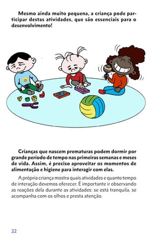22
Mesmo ainda muito pequena, a criança pode par-
ticipar destas atividades, que são essenciais para o
desenvolvi­mento!
Crianças que nascem prematuras podem dormir por
grande período de tempo nas primeiras semanas e meses
de vida. Assim, é preciso aproveitar os momentos de
alimentação e higiene para interagir com elas.
Aprópria criança mostra quais atividades e quanto tempo
de interação devemos oferecer. É importante ir observando
as reações dela durante as atividades: se está tran­quila, se
acompanha com os olhos e presta atenção.
 