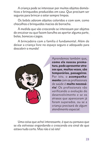 23
Aprendemos também que,
como ela nasceu prema-
tura,podeapresentaratra-
sos que, muitas vezes, são
temporários, passageiros.
Por isto, o acompanha-
mento com os profissionais
de saúde é muito necessá-
rio! Os profissionais vão
verificando a evolução do
desenvolvimento e se os
atrasos que apareceram já
foram superados, ou se a
criança precisará de algum
atendimento especial.
A criança pode se interessar por muitos objetos domés-
ticos e brinquedos produzidos em casa. Que precisam ser
seguros para brincar e estar sempre limpos.
Os bebês adoram objetos coloridos e com som, como
chocalhos e brinquedos macios de borracha.
À medida que vão crescendo se interessam por objetos
de encaixar ou que fazem barulho ao apertar alguma parte,
bolas, bonecas e jogos.
A brincadeira com a família é fundamental. Além de
deixar a criança livre no espaço seguro e adequado para
descobrir o mundo!
Uma coisa que achei interessante, é que eu pensava que
se ela estivesse engordando e crescendo era sinal de que
estava tudo certo. Mas não é só isto!
 