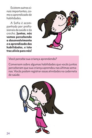 24
Existem outros si-
nais importantes, co-
mo o aprendizado de
habilidades.
A Sofia é acom-
panhada por profis-
sionais da saúde e da
creche. Juntos, nós
vamos percebendo
o desenvolvi­mento
e o apren­dizado das
habilidades, e isto
traz alívio para nós!
Você percebe sua criança aprendendo?
Conversem sobre algumas habilidades que vocês juntos
perceberam que sua criança aprendeu nas últimas sema-
nas.Vocês podem registrar essas atividades na caderneta
de saúde.
 