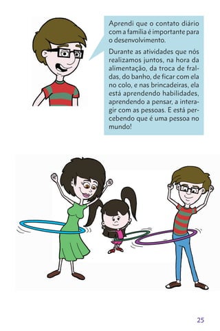 25
Aprendi que o contato diário
com a família é importante para
o desenvolvimento.
Durante as atividades que nós
realizamos juntos, na hora da
alimentação, da troca de fral-
das, do banho, de ficar com ela
no colo, e nas brincadeiras, ela
está aprendendo habilidades,
aprendendo a pensar, a intera-
gir com as pessoas. E está per-
cebendo que é uma pessoa no
mundo!
 