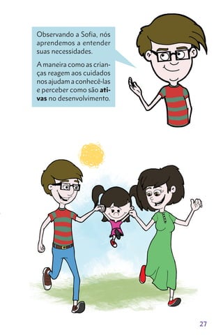 27
Observando a Sofia, nós
aprendemos a entender
suas necessidades.
A maneira como as crian-
ças reagem aos cuidados
nos ajudam a conhecê-las
e perceber como são ati-
vas no desenvolvimento.
 