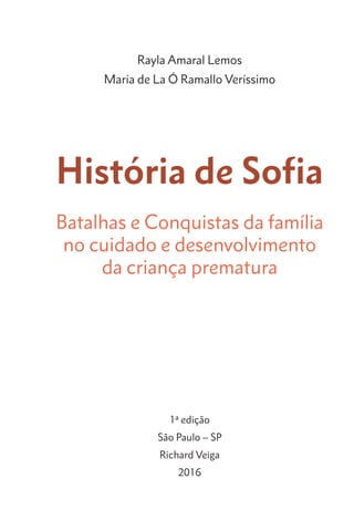 História de Sofia
Batalhas e Conquistas da família
no cuidado e desenvolvimento
da criança prematura
1ª edição
São Paulo – SP
Richard Veiga
2016
Rayla Amaral Lemos
Maria de La Ó Ramallo Veríssimo
 