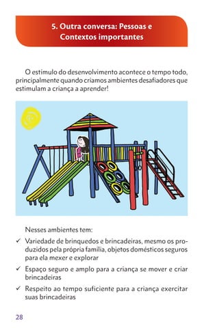 28
5. Outra conversa: Pessoas e
Contextos importantes
O estímulo do desenvolvimento acontece o tempo todo,
principalmente quando criamos ambientes desafiadores que
estimulam a criança a aprender!
Nesses ambientes tem:
	Variedade de brinquedos e brincadeiras, mesmo os pro-
duzidos pela própria família, objetos domésticos seguros
para ela mexer e explorar
	Espaço seguro e amplo para a criança se mover e criar
brincadeiras
	Respeito ao tempo suficiente para a criança exercitar
suas brincadeiras
 
