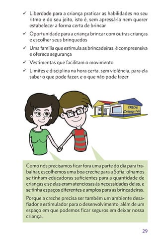 29
	Liberdade para a criança praticar as habilidades no seu
ritmo e do seu jeito, isto é, sem apressá-la nem querer
estabelecer a forma certa de brincar
	Oportunidade para a criança brincar com outras crianças
e escolher seus brinquedos
	Uma família que estimula as brincadeiras, é compreensiva
e oferece segurança
	Vestimentas que facilitam o movimento
	Limites e disciplina na hora certa, sem violência, para ela
saber o que pode fazer, e o que não pode fazer
Como nós precisamos ficar fora uma parte do dia para tra-
balhar, escolhemos uma boa creche para a Sofia: olhamos
se tinham educadoras suficientes para a quantidade de
crianças e se elas eram atenciosas às necessidades delas, e
se tinha espaços diferentes e amplos para as brincadeiras.
Porque a creche precisa ser também um ambiente desa-
fiador e estimulador para o desenvolvimento, além de um
espaço em que podemos ficar seguros em deixar nossa
criança.
 