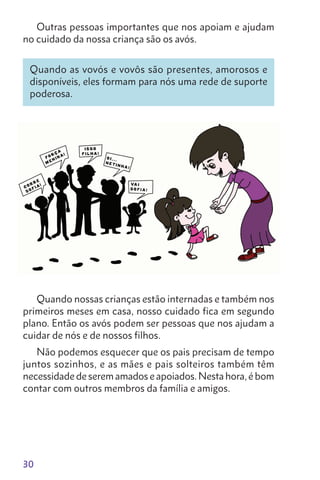 30
Outras pessoas importantes que nos apoiam e ajudam
no cuidado da nossa criança são os avós.
Quando as vovós e vovôs são presentes, amorosos e
disponíveis, eles formam para nós uma rede de suporte
poderosa.
Quando nossas crianças estão internadas e também nos
primeiros meses em casa, nosso cuidado fica em segundo
plano. Então os avós podem ser pessoas que nos ajudam a
cuidar de nós e de nossos filhos.
Não podemos esquecer que os pais precisam de tempo
juntos sozinhos, e as mães e pais solteiros também têm
necessidade de serem amados e apoiados. Nesta hora, é bom
contar com outros membros da família e amigos.
 