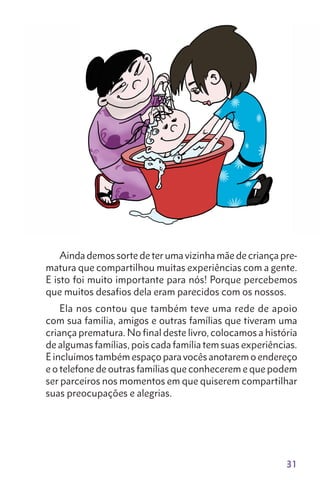 31
Ainda demos sorte de ter uma vizinha mãe de criança pre-
matura que compartilhou muitas experiências com a gente.
E isto foi muito importante para nós! Porque percebemos
que muitos desafios dela eram parecidos com os nossos.
Ela nos contou que também teve uma rede de apoio
com sua família, amigos e outras famílias que tiveram uma
criança prematura. No final deste livro, colocamos a história
de algumas famílias, pois cada família tem suas experiências.
E incluímos também espaço para vocês anotarem o endereço
e o telefone de outras famílias que conhecerem e que podem
ser parceiros nos momentos em que quiserem compartilhar
suas preocupações e alegrias.
 