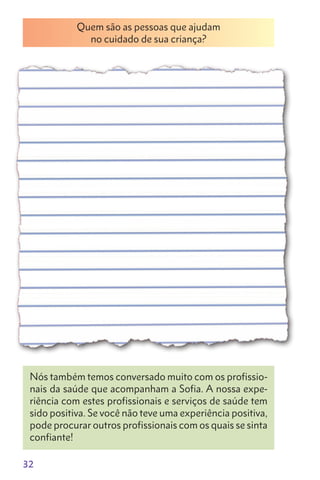 32
Quem são as pessoas que ajudam
no cuidado de sua criança?
Nós também temos conversado muito com os profissio-
nais da saúde que acompanham a Sofia. A nossa expe-
riência com estes profissionais e serviços de saúde tem
sido positiva. Se você não teve uma experiência positiva,
pode procurar outros profissionais com os quais se sinta
confiante!
 