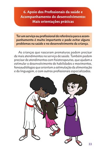 33
6. Apoio dos Profissionais da saúde e
Acompanhamento do desenvolvimento:
Mais orientações práticas
Terumserviçoouprofissionaldereferênciaparaoacom-
panhamento é muito importante e pode evitar alguns
problemas na saúde e no desenvolvimento da criança.
As crianças que nas­ceram prematuras podem precisar
de mais atendimentos no serviço de saúde. Também podem
precisar de atendimentos com fisioterapeutas, que ajudam a
estimular o desenvol­vimento de habilidades e movimentos,
fonoaudiólogos que orientam a estimulação da alimentação
e da linguagem, e com outros profissionais especializados.
 