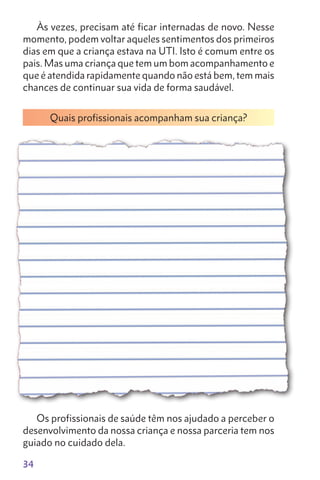 34
Às vezes, precisam até ficar internadas de novo. Nesse
momento, podem voltar aqueles sentimentos dos primeiros
dias em que a criança estava na UTI. Isto é comum entre os
pais. Mas uma criança que tem um bom acompanhamento e
que é atendida rapidamente quando não está bem, tem mais
chances de continuar sua vida de forma saudável.
Quais profissionais acompanham sua criança?
Os profissionais de saúde têm nos ajudado a perceber o
desenvolvimento da nossa criança e nossa parceria tem nos
guiado no cuidado dela.
 