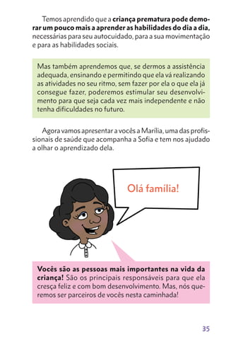 35
Temos aprendido que a criança prematura pode demo-
rar um pouco mais a aprender as habilidades do dia a dia,
necessárias para seu autocuidado, para a sua movimentação
e para as habilidades sociais.
Mas também aprendemos que, se dermos a assistência
adequada, ensinando e permitindo que ela vá realizando
as atividades no seu ritmo, sem fazer por ela o que ela já
consegue fazer, poderemos estimular seu desenvolvi-
mento para que seja cada vez mais independente e não
tenha dificuldades no futuro.
Agora vamos apresentar a vocês a Marília, uma das profis-
sionais de saúde que acompanha a Sofia e tem nos ajudado
a olhar o aprendizado dela.
Vocês são as pessoas mais importantes na vida da
criança! São os principais responsáveis para que ela
cresça feliz e com bom desenvolvimento. Mas, nós que-
remos ser parceiros de vocês nesta caminhada!
Olá família!
 