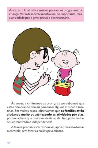 36
Às vezes, a família fica ansiosa para ver os progressos da
criança. Ver o desenvolvimento é muito importante, mas
a ansiedade pode gerar pres­são desnecessária.
Às vezes, examinamos as crianças e percebemos que
estão demorando demais para fazer alguma atividade sozi-
nhas. Em muitos casos, observamos que as famílias estão
ajudando muito ou até fazendo as atividades por elas,
porque acham que precisam desta ajuda. Isso pode limitar
seu aprendizado e independência!
Afamília precisar estar disponível, apoiar, mas sem tomar
o controle, sem fazer as coisas pela criança.
 