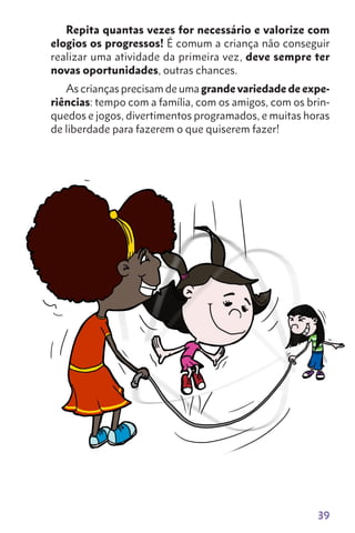 39
Repita quantas vezes for necessário e valorize com
elogios os progressos! É comum a criança não conseguir
realizar uma atividade da primeira vez, deve sempre ter
novas oportunidades, outras chances.
As crianças precisam de uma grande variedade de expe-
riências: tempo com a família, com os amigos, com os brin-
quedos e jogos, divertimentos programados, e muitas horas
de liberdade para fazerem o que quiserem fazer!
 