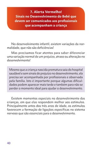 40
7. Alerta Vermelho!
Sinais no Desenvolvimento do Bebê que
devem ser comunicados aos profissionais
que acompanham a criança
No desenvolvimento infantil, existem variações da nor-
malidade, que não são deficiências!
Mas precisamos ficar atentos para saber diferenciar
uma variação normal de um prejuízo, atraso ou alteração no
desenvolvimento!
Mesmo que a criança nascida prematura saia do hos­pital
saudável e sem sinais de prejuízo no desenvolvi­mento, ela
precisa ser acompanhada por profissionais e observada
pela família. Isto é importante porque algumas dificul-
dades podem aparecer mais tarde e também para não se
perder o momento ideal para ajudar o desenvolvimento.
Existem momentos especiais no desenvolvimento das
crianças, em que elas respondem melhor aos estímulos.
Prin­cipalmente antes dos três anos de idade, os estímulos
favorecem a formação de ligações específicas no sistema
nervoso que são essenciais para o desenvolvimento.
 