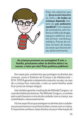 45
As crianças precisam ser protegidas! E nós, a
família, precisamos saber os direitos delas e os
nossos, e lutar por eles! Pelas políticas públicas!
Em nosso país, existem leis que protegem os direitos das
crianças, como o Estatuto da Criança e do Adolescente –
ECA. O ECAgarante o alojamento conjunto, ou seja, no caso
de a criança ficar internada, a mãe ou outro familiar pode
ficar junto em tempo integral.
Isto também garante a realização do Método Canguru, no
caso dos bebês prematuros. No Método Canguru, o contato
pele a pele favorece o vínculo do cuidador com a criança, sua
estabilidade e desenvolvimento.
Há leis específicas que protegem os direitos dos cuidado-
res para permanecer os primeiros dias e meses com a criança.
É importante conhecer estes direitos e buscar informação de
Hoje nós sabemos que
o desenvolvimento
da Sofia e de todas as
crianças depende tam-
bém de um ambiente
saudável! Com espaços
de convivência, sem vio-
lênciaetráficodedrogas,
espaços públicos para
ela brincar, vizinhança
solidária. Precisa de cul-
tura, de lazer, de acesso
às coisas que favorecem
seu desenvolvimento.
 
