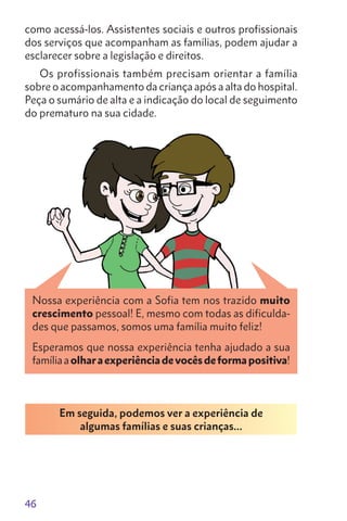 46
como acessá-los. Assistentes sociais e outros profissionais
dos serviços que acompanham as famílias, podem ajudar a
esclarecer sobre a legislação e direitos.
Os profissionais também precisam orientar a família
sobre o acompanhamento da criança após a alta do hospital.
Peça o sumário de alta e a indicação do local de seguimento
do prematuro na sua cidade.
Esperamos que nossa experiência tenha ajudado a sua
famíliaaolharaexperiênciadevocêsdeformapositiva!
Em seguida, podemos ver a experiência de
algumas famílias e suas crianças…
Nossa experiência com a Sofia tem nos trazido muito
crescimento pessoal! E, mesmo com todas as dificulda-
des que passamos, somos uma família muito feliz!
 