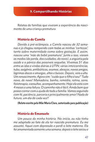 47
9. Compartilhando Histórias
Relatos de famílias que viveram a experiência do nasci-
mento de uma criança prematura
História de Camila
Devido à pré-eclâmpsia, a Camila nasceu de 32 sema-
nas e já chegou rompendo com todas as minhas “certezas”,
tanto sobre maternidade como sobre gestação. E assim,
nasceu uma “mãe de bebê prematuro”. Junto a isso, vieram
os medos (de perda, dos cuidados, do novo), a angústia pela
saúde e o pânico das possíveis sequelas. Vivemos 51 dias
entre as idas e vindas diárias à UTIN, várias intercorrências,
tubo, oxigênio, antibióticos, exames, abraços, novos amigos,
lágrimas doces e amargas, altos e baixos. Depois, veio a alta.
Um renascimento. Agora sim: “cuida que o filho é seu!”Tudo
novo, de novo! Mamadeira, banho, remédio, rotina, sono,
fisioterapia, consultas, acompanhamento. Hoje ela está com
4 meses e uma fofura. O caminho não é fácil.Ainda bem que
posso contar com a ajuda de toda a família. Vamos seguindo
com fé, paciência, parceria e principalmente amor! Nada de
futuro, um dia de cada vez!!
(Relato escrito pela Mãe Maria Clara, autorizado para publicação)
História de Emanuele
Um pouco da minha história. No início, eu não tinha
me adaptado ao fato de ela ter nascido prematura. Eu me
assustei, fiquei com depressão e perdi o leite materno. Ela
foi amamentada somente uma semana, depois o leite secou e
 