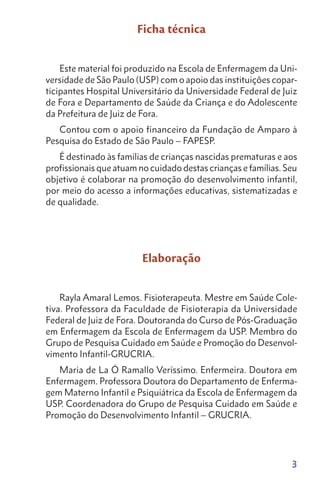 3
Ficha técnica
Este material foi produzido na Escola de Enfermagem da Uni-
versidade de São Paulo (USP) com o apoio das instituições copar-
ticipantes Hospital Universitário da Universidade Federal de Juiz
de Fora e Departamento de Saúde da Criança e do Adolescente
da Prefeitura de Juiz de Fora.
Contou com o apoio financeiro da Fundação de Amparo à
Pesquisa do Estado de São Paulo – FAPESP.
É destinado às famílias de crianças nascidas prematuras e aos
profissionais que atuam no cuidado destas crianças e famílias. Seu
objetivo é colaborar na promoção do desenvolvimento infantil,
por meio do acesso a informações educativas, sistematizadas e
de qualidade.
Elaboração
Rayla Amaral Lemos. Fisioterapeuta. Mestre em Saúde Cole-
tiva. Professora da Faculdade de Fisioterapia da Universidade
Federal de Juiz de Fora. Doutoranda do Curso de Pós-Graduação
em Enfermagem da Escola de Enfermagem da USP. Membro do
Grupo de Pesquisa Cuidado em Saúde e Promoção do Desenvol-
vimento Infantil-GRUCRIA.
Maria de La Ó Ramallo Veríssimo. Enfermeira. Doutora em
Enfermagem. Professora Doutora do Departamento de Enferma-
gem Materno Infantil e Psiquiátrica da Escola de Enfermagem da
USP. Coordenadora do Grupo de Pesquisa Cuidado em Saúde e
Promoção do Desenvolvimento Infantil – GRUCRIA.
 