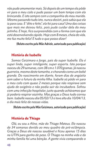 48
não pude amamentar mais. Só depois de um tempo ela pôde
vir para o meu colo e pude passar um bom tempo com ela
brincando. E isto sempre com a companhia do meu marido.
Mesmo passando tudo isto, nunca desisti, pois sabia que ela
ia para casa. E “dito e feito”, ela foi para casa! Uma das coisas
que mais me deixou feliz, pois pude cuidar dela do meu
jeitinho. E hoje, fico surpreendida com a forma com que ela
está desenvolvendo rápido. Hoje com 8 meses, cheia de vida,
me faz muito feliz! É tudo o que posso dizer!
(Relato escrito pela Mãe Adriele, autorizado para publicação)
História de Isabelle
Somos Geizimara e Jorge, pais da super Isabelle. Ela é
super linda, super inteligente, super esperta. Isto porque
nasceu de 29 semanas, com 38 cm e 1.070 gramas. Já nasceu
guerreira, mesmo deste tamanho, e chorando como um bebê
grande. Do nascimento em diante, foram dias de angústia
sem saber o futuro da minha filha. Isabelle só pôde vir para
o meu colo com quase 2 meses porque não respirava sem
ajuda de oxigênio e não podia sair da incubadora. Sofreu
com uma infecção hospitalar, justo quando achávamos que
já poderia respirar sozinha. Mas graças a Deus tudo correu
bem. Isabelle nasceu dia 05/02/13 e teve alta dia 10/04/13,
o dia mais feliz de nossas vidas.
(Relato escrito pela Mãe Geizimara, autorizado para publicação)
História de Thiago
Olá, eu sou a Aline, mãe do Thiago Mateus. Ele nasceu
de 34 semanas devido ao meu quadro de pré-eclâmpsia.
Graças a Deus ele nasceu saudável e ficou apenas 15 dias
na UTIN para ganho de peso. O Thiago na minha vida e da
minha família foi uma bênção. A gente vivia comparando o
 