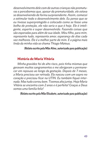 49
desenvolvimento dele com de outras crianças não prematu-
ras e percebemos que, apesar da prematuridade, ele estava
se desenvolvendo de forma surpreendente. Assim, comecei
a estimular todo o desenvolvimento dele. Eu penso que se
eu tivesse superprotegido e colocado como se fosse uma
bolha de proteção, ele não seria o que é hoje. Ele é inteli-
gente, esperto e super desenvolvido. Fazendo coisas que
são esperadas para além de sua idade. Meu filho, para mim,
representa tudo, representa amor, esperança de dias cada
vez melhores. Ele é a melhor parte de mim. E a página mais
linda da minha vida se chama Thiago Mateus.
(Relato escrito pela Mãe Aline, autorizado para publicação)
História de Maria Vitória
Minha gravidez foi de alto risco, pois tinha miomas que
geravam muitos sangramentos e me obrigaram a permane-
cer em repouso ao longo da gestação. Depois de 7 meses,
a Maria precisou ser retirada. Ela nasceu com um sopro no
coração e precisou ficar na UTIN. Eu também fiquei inter-
nada. Mas tudo correu bem.Tivemos alta juntas. Hoje Maria
Vitória se encontra com 2 anos e é perfeita! Graças a Deus
somos uma família feliz!
(Relato escrito pela Mãe Elizabete, autorizado para publicação)
 