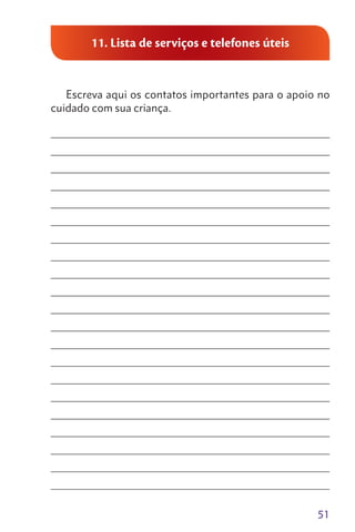 51
11. Lista de serviços e telefones úteis
Escreva aqui os contatos importantes para o apoio no
cuidado com sua criança.
________________________________________________________________
________________________________________________________________
________________________________________________________________
________________________________________________________________
________________________________________________________________
________________________________________________________________
________________________________________________________________
________________________________________________________________
________________________________________________________________
________________________________________________________________
________________________________________________________________
________________________________________________________________
________________________________________________________________
________________________________________________________________
________________________________________________________________
________________________________________________________________
________________________________________________________________
________________________________________________________________
________________________________________________________________
________________________________________________________________
________________________________________________________________
 