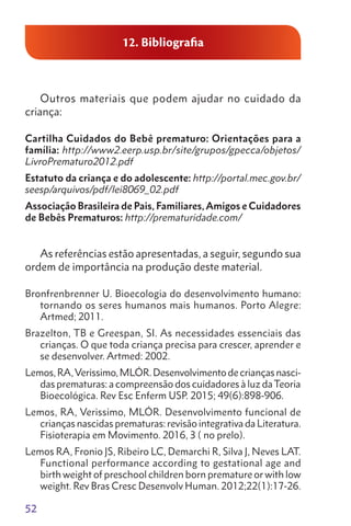 52
12. Bibliografia
Outros materiais que podem ajudar no cuidado da
criança:
Cartilha Cuidados do Bebê prematuro: Orientações para a
família: http://www2.eerp.usp.br/site/grupos/gpecca/objetos/
LivroPrematuro2012.pdf
Estatuto da criança e do adolescente: http://portal.mec.gov.br/
seesp/arquivos/pdf/lei8069_02.pdf
Associação Brasileira de Pais, Familiares, Amigos e Cuidadores
de Bebês Prematuros: http://prematuridade.com/
As referências estão apresentadas, a seguir, segundo sua
ordem de importância na produção deste material.
Bronfrenbrenner U. Bioecologia do desenvolvimento humano:
tornando os seres humanos mais humanos. Porto Alegre:
Artmed; 2011.
Brazelton, TB e Greespan, SI. As necessidades essenciais das
crianças. O que toda criança precisa para crescer, aprender e
se desenvolver. Artmed: 2002.
Lemos,RA,Verissimo,MLÓR.Desenvolvimentodecriançasnasci-
das prematuras: a compreensão dos cuidadores à luz daTeoria
Bioecológica. Rev Esc Enferm USP. 2015; 49(6):898-906.
Lemos, RA, Verissimo, MLÓR. Desenvolvimento funcional de
crianças nascidas prematuras: revisão integrativa da Literatura.
Fisioterapia em Movimento. 2016, 3 ( no prelo).
Lemos RA, Fronio JS, Ribeiro LC, Demarchi R, Silva J, Neves LAT.
Functional performance according to gestational age and
birth weight of preschool children born premature or with low
weight. Rev Bras Cresc Desenvolv Human. 2012;22(1):17-26.
 