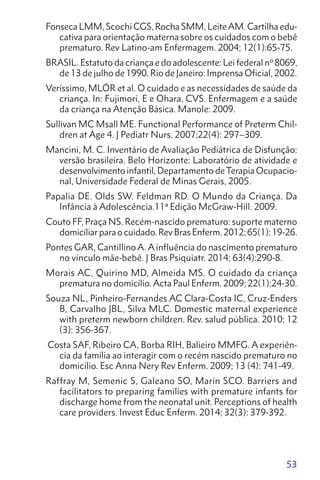 53
Fonseca LMM, Scochi CGS, Rocha SMM, LeiteAM. Cartilha edu-
cativa para orientação materna sobre os cuidados com o bebê
prematuro. Rev Latino-am Enfermagem. 2004; 12(1):65-75.
BRASIL. Estatuto da criança e do adolescente: Lei federal nº8069,
de 13 de julho de 1990. Rio de Janeiro: Imprensa Oficial, 2002.
Veríssimo, MLÓR et al. O cuidado e as necessidades de saúde da
criança. In: Fujimori, E e Ohara, CVS. Enfermagem e a saúde
da criança na Atenção Básica. Manole: 2009.
Sullivan MC Msall ME. Functional Performance of Preterm Chil-
dren at Age 4. J Pediatr Nurs. 2007;22(4): 297–309.
Mancini, M. C. Inventário de Avaliação Pediátrica de Disfunção:
versão brasileira. Belo Horizonte: Laboratório de atividade e
desenvolvimento infantil, Departamento deTerapia Ocupacio-
nal, Universidade Federal de Minas Gerais, 2005.
Papalia DE. Olds SW. Feldman RD. O Mundo da Criança. Da
Infância à Adolescência.11ª Edição McGraw-Hill. 2009.
Couto FF, Praça NS. Recém-nascido prematuro: suporte materno
domiciliarparaocuidado.RevBrasEnferm.2012;65(1):19-26.
Pontes GAR, Cantillino A. A influência do nascimento prematuro
no vínculo mãe-bebê. J Bras Psiquiatr. 2014; 63(4):290-8.
Morais AC, Quirino MD, Almeida MS. O cuidado da criança
prematura no domicílio.Acta Paul Enferm. 2009; 22(1):24-30.
Souza NL, Pinheiro-Fernandes AC Clara-Costa IC, Cruz-Enders
B, Carvalho JBL, Silva MLC. Domestic maternal experience
with preterm newborn children. Rev. salud pública. 2010; 12
(3): 356-367.
Costa SAF, Ribeiro CA, Borba RIH, Balieiro MMFG. A experiên-
cia da família ao interagir com o recém nascido prematuro no
domicílio. Esc Anna Nery Rev Enferm. 2009; 13 (4): 741-49.
Raffray M, Semenic S, Galeano SO, Marín SCO. Barriers and
facilitators to preparing families with premature infants for
discharge home from the neonatal unit. Perceptions of health
care providers. Invest Educ Enferm. 2014; 32(3): 379-392.
 