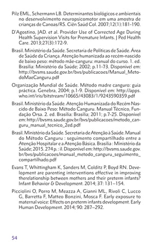 54
Pilz EML, Schermann LB. Determinantes biológicos e ambientais
no desenvolvimento neuropsicomotor em uma amostra de
crianças de Canoas/RS. Ciên Saúd Col. 2007;12(1):181-190.
D’Agostino, JAD. et al. Provider Use of Corrected Age During
Health Supervision Visits for Premature Infants. J Ped Health
Care. 2013;27(3):172-9.
Brasil. Ministério da Saúde. Secretaria de Políticas de Saúde. Área
de Saúde da Criança. Atenção humanizada ao recém-nascido
de baixo peso: método mãe-canguru: manual do curso. 1. ed.
Brasília: Ministério da Saúde; 2002; p.11-73. Disponível em:
http://bvsms.saude.gov.br/bvs/publicacoes/Manual_Meto-
doMaeCanguru.pdf
Organização Mundial de Saúde. Método madre canguro: guia
práctica. Genebra, 2004; p.1-9. Disponível em: http://apps.
who.int/iris/bitstream/10665/43083/1/9243590359.pdf
Brasil. Ministério da Saúde.Atenção Humanizada do Recém Nas-
cido de Baixo Peso: Método Canguru. Manual Técnico, Fun-
dação Orsa. 2. ed. Brasília: Brasília; 2011; p.7-25. Disponível
em: http://bvsms.saude.gov.br/bvs/publicacoes/metodo_can-
guru_manual_tecnico_2ed.pdf
Brasil.MinistériodaSaúde.SecretariadeAtençãoàSaúde.Manual
do Método Canguru : seguimento compartilhado entre a
Atenção Hospitalar e aAtenção Básica. Brasília : Ministério da
Saúde; 2015. 274 p. : il. Disponível em: http://bvsms.saude.gov.
br/bvs/publicacoes/manual_metodo_canguru_seguimento_
compartilhado.pdf
Evans T, Whittingham K, Sanders M, Colditz P, Boyd RN. Deve-
lopment are parenting interventions effective in improving
therelationship between mothers and their preterm infants?
Infant Behavior  Development. 2014; 37: 131–154.
Picciolini O, Porro M, Meazza A, Giannì ML, Rivoli C, Lucco
G, Barretta F, Matteo Bonzini, Mosca F. Early exposure to
maternal voice: Effects on preterm infants development. Early
Human Development. 2014; 90: 287–292.
 