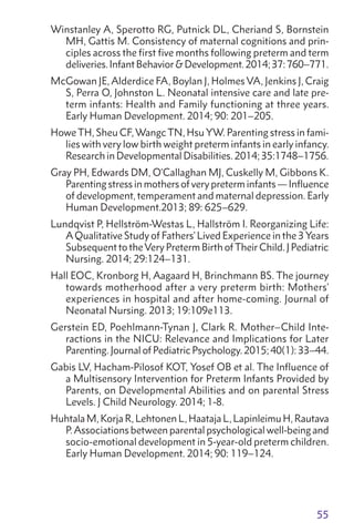 55
Winstanley A, Sperotto RG, Putnick DL, Cheriand S, Bornstein
MH, Gattis M. Consistency of maternal cognitions and prin-
ciples across the first five months following preterm and term
deliveries.InfantBehaviorDevelopment.2014;37:760–771.
McGowan JE, Alderdice FA, Boylan J, Holmes VA, Jenkins J, Craig
S, Perra O, Johnston L. Neonatal intensive care and late pre-
term infants: Health and Family functioning at three years.
Early Human Development. 2014; 90: 201–205.
Howe TH, Sheu CF, Wangc TN, Hsu YW. Parenting stress in fami-
lies with very low birth weight preterm infants in early infancy.
Research in Developmental Disabilities. 2014; 35:1748–1756.
Gray PH, Edwards DM, O'Callaghan MJ, Cuskelly M, Gibbons K.
Parenting stress in mothers of very preterm infants — Influence
of development, temperament and maternal depression. Early
Human Development.2013; 89: 625–629.
Lundqvist P, Hellström-Westas L, Hallström I. Reorganizing Life:
AQualitative Study of Fathers’ Lived Experience in the 3 Years
Subsequent to theVery Preterm Birth ofTheir Child. J Pediatric
Nursing. 2014; 29:124–131.
Hall EOC, Kronborg H, Aagaard H, Brinchmann BS. The journey
towards motherhood after a very preterm birth: Mothers’
experiences in hospital and after home-coming. Journal of
Neonatal Nursing. 2013; 19:109e113.
Gerstein ED, Poehlmann-Tynan J, Clark R. Mother–Child Inte-
ractions in the NICU: Relevance and Implications for Later
Parenting. Journal of Pediatric Psychology. 2015; 40(1): 33–44.
Gabis LV, Hacham-Pilosof KOT, Yosef OB et al. The Influence of
a Multisensory Intervention for Preterm Infants Provided by
Parents, on Developmental Abilities and on parental Stress
Levels. J Child Neurology. 2014; 1-8.
Huhtala M, Korja R, Lehtonen L, Haataja L, Lapinleimu H, Rautava
P.Associations between parental psychological well-being and
socio-emotional development in 5-year-old preterm children.
Early Human Development. 2014; 90: 119–124.
 