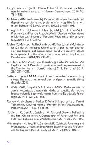 56
Jiang S, Warre R, Qiu X, O'Brien K, Lee SK. Parents as practitio-
ners in preterm care. Early Human Development. 2014; 90:
781–785.
McManusa BM, Poehlmannb J. Parent–child interaction, maternal
depressive symptoms and preterm infant cognitive function.
Infant Behavior  Development. 2012; 35: 489– 498.
Chang HP, Chen JY, Huang YH,Tyan JY, Yeh CJ, Su PH, ChenVCH.
Prevalence and FactorsAssociated with Depressive Symptoms
in Mothers with Infants or Toddlers. Pediatrics and Neonato-
logy. 2014; 55: 470e479.
Mehler K, MainuschA, Hucklenbruch-Rother E, Hahn M, Hünse-
ler C, Kribs A. Increased rate of parental postpartum depres-
sion and traumatization in moderate and late preterm infants
is independent of the infant's motor repertoire. Early Human
Development. 2014; 90: 797–801.
van der Pal SM, Alpay LL, Steenbrugge GJv, Detmar SB. An
Exploration of Parents’ Experiences and Empowerment in
the Care for Preterm Born Children. J Child Fam Stud. 2014;
23:1081–1089.
Suttora C, Spinelli M, Monzani D. From prematurity to parenting
stress: The mediating role of perinatal post-traumatic stress
disorder. 2013.
Custódio ZAO, Crepaldi MA, Linhares MBM. Redes sociais de
apoio no contexto da prematuridade: perspectiva do modelo
bioecológico do desenvolvimento humano. Estudos de Psico-
logia. 2014; 31(2): 247-255.
Caskey M, Stephens B, Tucker R, Vohr B. Importance of Parent
Talk on the Development of Preterm Infant Vocalizations.
Pediatrics. 2011; 128(5): e1-e8.
Taubman O, Ben-Ari, Spielman V. Personal Growth Following
the First Child’s Birth: A Comparison of Parents of Pre- and
Full-Term Babies. Social Work Research. 2014; 38(2): 91-106.
Whittingham K,. Boyd RN,. Sanders MR, Colditz P. Parenting and
Prematurity: Understanding Parent Experience and Preferen-
ces for Support. J Child Fam Stud. 2014; 23:1050–1061.
 