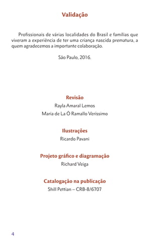 4
Validação
Profissionais de várias localidades do Brasil e famílias que
viveram a experiência de ter uma criança nascida prematura, a
quem agradecemos a importante colaboração.
São Paulo, 2016.
Revisão
Rayla Amaral Lemos
Maria de La Ó Ramallo Veríssimo
Ilustrações
Ricardo Pavani
Projeto gráfico e diagramação
Richard Veiga
Catalogação na publicação
Shill Pettian – CRB-8/6707
 