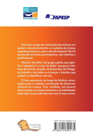 Este livro surgiu da motivação das autoras em
apoiar o desenvolvimento e o cuidado da criança
nascida prematura, após a alta do hospital. Ele foi
produzido de forma participativa, com famílias e
profissionais.
História “de Sofia” (do grego sophia, que signi-
fica “sabedoria”), e não “da Sofia”, porque é a his-
tória da Camila, do João, da Emanuele, do Thiago,
da Isabelle e de todas as crianças e famílias que
podem se identificar com ela.
O livro apresenta, ao longo da história, orien-
tações para o cuidado e promoção do desenvol-
vimento da criança. Traz, também, um encarte
descrevendo os comportamentos e as habilidades
esperadas no período dos zero aos 3 anos e meio.
 