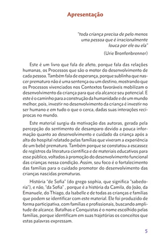 5
Apresentação
“toda criança precisa de pelo menos
uma pessoa que é irracionalmente
louca por ele ou ela”
(Urie Bronfenbrenner)
Este é um livro que fala de afeto, porque fala das relações
humanas, os Processos que são o motor do desenvolvimento de
cada pessoa.Também fala de esperança, porque sublinha que nas-
cer prematuro não é uma sentença ou um destino, mostrando que
os Processos vivenciados nos Contextos favoráveis mobilizam o
desenvolvimento da criança para que ela alcance seu potencial. E
esteéocaminhoparaaconstruçãodahumanidadeedeummundo
melhor, pois, investir no desenvolvimento da criança é investir no
ser humano e em tudo o que o cerca, dadas suas interações recí-
procas no mundo.
Este material surgiu da motivação das autoras, gerada pela
percepção do sentimento de desamparo devido a pouca infor-
mação quanto ao desenvolvimento e cuidado da criança após a
alta do hospital relatado pelas famílias que viveram a experiência
de um bebê prematuro. Também porque se constatou a escassez
de registros da literatura científica e de materiais educativos para
esse público, voltados à promoção do desenvolvimento funcional
das crianças nessa condição. Assim, seu foco é o fortalecimento
das famílias para o cuidado promotor do desenvolvimento das
crianças nascidas prematuras.
História “de Sofia” (do grego sophia, que significa "sabedo-
ria"), e não, “da Sofia” , porque é a história da Camila, do João, da
Emanuele, do Thiago, da Isabelle e de todas as crianças e famílias
que podem se identificar com este material. Ele foi produzido de
forma participativa, com famílias e profissionais, buscando ampli-
tude de alcance. Batalhas e Conquistas é o nome escolhido pelas
famílias, porque identificam em suas trajetórias os conceitos que
estas palavras expressam.
 