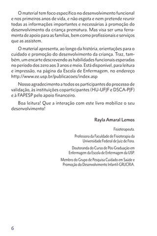 6
O material tem foco específico no desenvolvimento funcional
e nos primeiros anos de vida, e não esgota e nem pretende reunir
todas as informações importantes e necessárias à promoção do
desenvolvimento da criança prematura. Mas visa ser uma ferra-
menta de apoio para as famílias, bem como profissionais e serviços
que as assistem.
O material apresenta, ao longo da história, orientações para o
cuidado e promoção do desenvolvimento da criança. Traz, tam-
bém, um encarte descrevendo as habilidades funcionais esperadas
no período dos zero aos 3 anos e meio. Está disponível, para leitura
e impressão, na página da Escola de Enfermagem, no endereço
http://www.ee.usp.br/publicacoes/index.asp
Nosso agradecimento a todos os participantes do processo de
validação, às instituições coparticipantes (HU-UFJF e DSCA-PJF)
e à FAPESP pelo apoio financeiro.
Boa leitura! Que a interação com este livro mobilize o seu
desenvolvimento!
Rayla Amaral Lemos
Fisioterapeuta.
Professora da Faculdade de Fisioterapia da
Universidade Federal de Juiz de Fora.
Doutoranda do Curso de Pós-Graduação em
Enfermagem da Escola de Enfermagem da USP.
Membro do Grupo de Pesquisa Cuidado em Saúde e
Promoção do Desenvolvimento Infantil-GRUCRIA.
 
