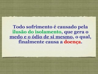 Todo sofrimento é causado pela  ilusão do isolamento , que gera o  medo e o ódio de si mesmo , o qual, finalmente causa a  doença . 