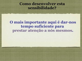 Como desenvolver esta sensibilidade? O mais importante aqui é dar-nos tempo suficiente para  prestar atenção a nós mesmos . 