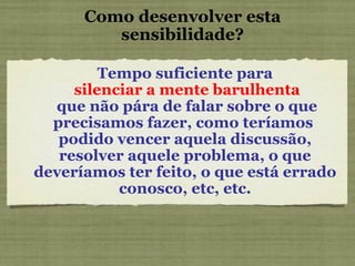Como desenvolver esta sensibilidade? Tempo suficiente para silenciar a mente barulhenta que não pára de falar sobre o que precisamos fazer, como teríamos  podido vencer aquela discussão, resolver aquele problema, o que deveríamos ter feito, o que está errado conosco, etc, etc. 
