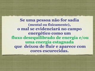 Se uma pessoa não for sadia (mental ou fisicamente) ,  o mal se evidenciará no campo energético como um fluxo desequilibrado de energia e/ou uma energia estagnada que  deixou de fluir e aparece com cores escurecidas. 