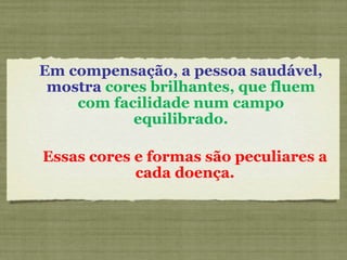 Em compensação, a pessoa saudável, mostra  cores brilhantes, que fluem com facilidade num campo equilibrado. Essas cores e formas são peculiares a cada doença. 
