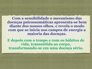 Com a sensibilidade o mecanismo das doenças psicossomáticas apresenta-se bem diante dos nossos olhos, e revela o modo com que se inicia nos campos de energia a maioria das doenças. E depois com o tempo e com os hábitos de vida, transmitida ao corpo, transformando-se em uma doença séria. 