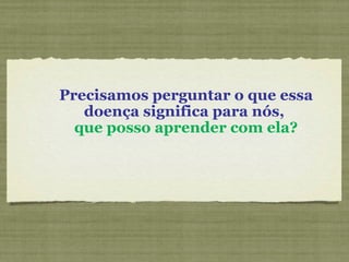 Precisamos perguntar o que essa doença significa para nós,  que posso aprender com ela? 