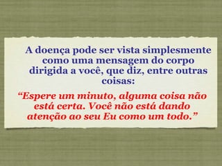 A doença pode ser vista simplesmente como uma mensagem do corpo dirigida a você, que diz, entre outras coisas: “ Espere um minuto, alguma coisa não está certa. Você não está dando atenção ao seu Eu como um todo.” 
