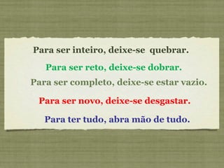 Para ser inteiro, deixe-se  quebrar.    Para ser novo, deixe-se desgastar.   Para ser reto, deixe-se dobrar.     Para ter tudo, abra mão de tudo.   Para ser completo, deixe-se estar vazio.   