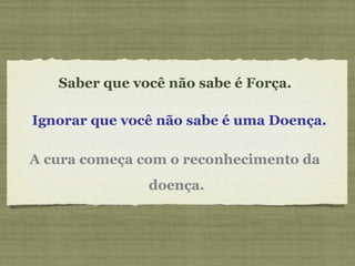 Saber que você não sabe é Força.  Ignorar que você não sabe é uma Doença.   A cura começa com o reconhecimento da  doença. 