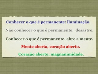 Conhecer o que é permanente: iluminação .    Conhecer o que é permanente, abre a mente.    Não conhecer o que é permanente:  desastre.     Coração aberto, magnanimidade.     Mente aberta, coração aberto.    