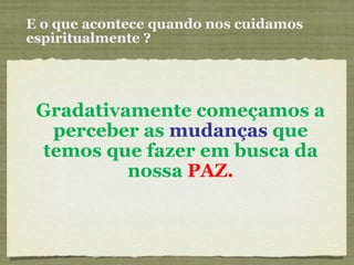 E o que acontece quando nos cuidamos espiritualmente ? Gradativamente começamos a perceber as  mudanças  que temos que fazer em busca da nossa  PAZ. 