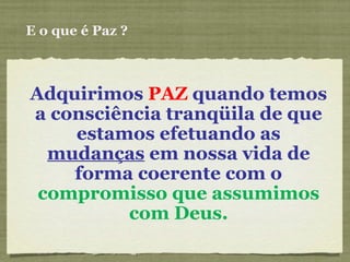 E o que é Paz ? Adquirimos  PAZ  quando temos a consciência tranqüila de que estamos efetuando as  mudanças  em nossa vida de forma coerente com o  compromisso que assumimos com Deus. 