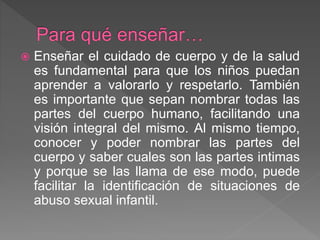  Enseñar el cuidado de cuerpo y de la salud
es fundamental para que los niños puedan
aprender a valorarlo y respetarlo. También
es importante que sepan nombrar todas las
partes del cuerpo humano, facilitando una
visión integral del mismo. Al mismo tiempo,
conocer y poder nombrar las partes del
cuerpo y saber cuales son las partes intimas
y porque se las llama de ese modo, puede
facilitar la identificación de situaciones de
abuso sexual infantil.
 